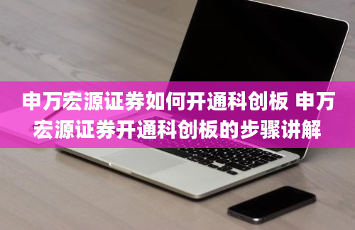 申万宏源证券如何开通科创板 申万宏源证券开通科创板的步骤讲解