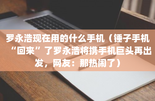 罗永浩现在用的什么手机（锤子手机“回来”了罗永浩将携手机巨头再出发，网友：那热闹了）