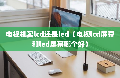 电视机买lcd还是led（电视lcd屏幕和led屏幕哪个好）