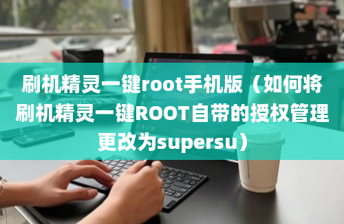 刷机精灵一键root手机版（如何将刷机精灵一键ROOT自带的授权管理更改为supersu）