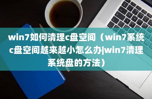 win7如何清理c盘空间（win7系统c盘空间越来越小怎么办|win7清理系统盘的方法）