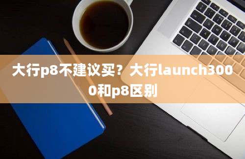 大行p8不建议买？大行launch3000和p8区别