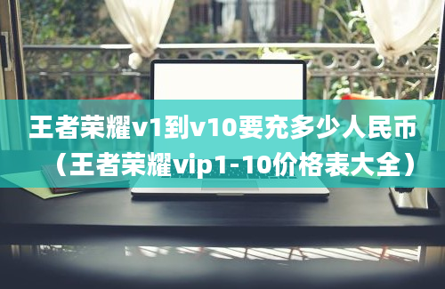 王者荣耀v1到v10要充多少人民币（王者荣耀vip1-10价格表大全）