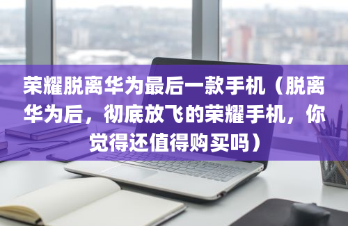 荣耀脱离华为最后一款手机（脱离华为后，彻底放飞的荣耀手机，你觉得还值得购买吗）