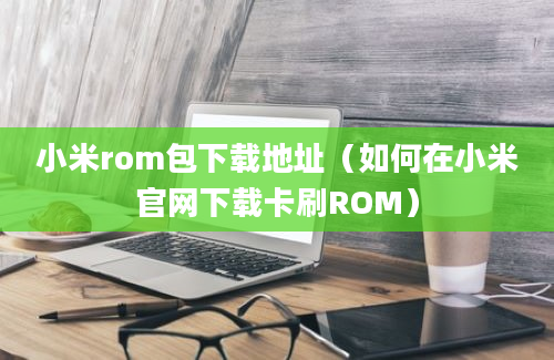 小米rom包下载地址（如何在小米官网下载卡刷ROM）