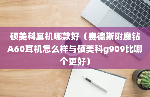 硕美科耳机哪款好（赛德斯附魔钻A60耳机怎么样与硕美科g909比哪个更好）