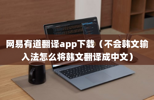 网易有道翻译app下载（不会韩文输入法怎么将韩文翻译成中文）