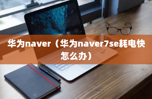 华为naver（华为naver7se耗电快怎么办）