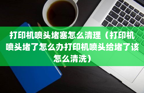 打印机喷头堵塞怎么清理（打印机喷头堵了怎么办打印机喷头给堵了该怎么清洗）