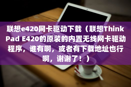 联想e420网卡驱动下载（联想ThinkPad E420的原装的内置无线网卡驱动程序，谁有啊，或者有下载地址也行啊，谢谢了！）