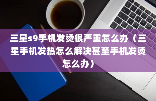 三星s9手机发烫很严重怎么办（三星手机发热怎么解决甚至手机发烫怎么办）