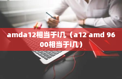 amda12相当于i几（a12 amd 9600相当于i几）