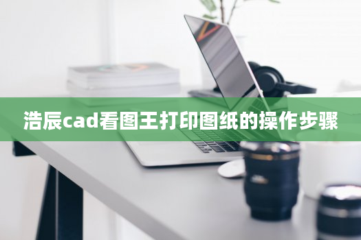 浩辰cad看图王打印图纸的操作步骤