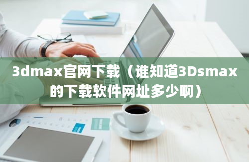 3dmax官网下载（谁知道3Dsmax的下载软件网址多少啊）