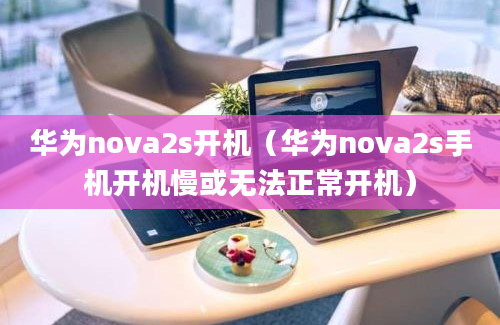 华为nova2s开机（华为nova2s手机开机慢或无法正常开机）