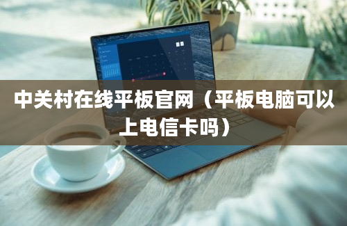 中关村在线平板官网（平板电脑可以上电信卡吗）