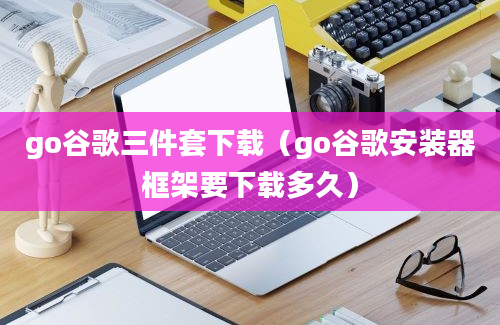 go谷歌三件套下载（go谷歌安装器框架要下载多久）