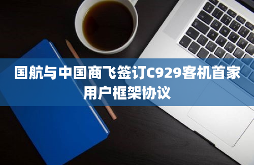 国航与中国商飞签订C929客机首家用户框架协议