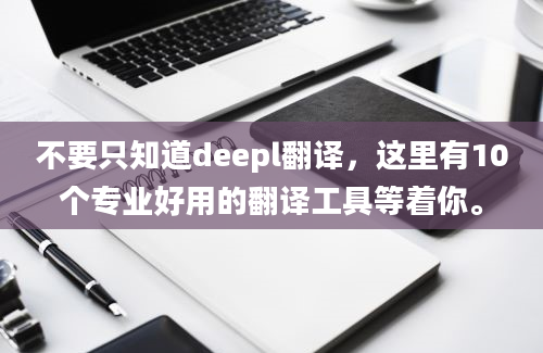 不要只知道deepl翻译，这里有10个专业好用的翻译工具等着你。