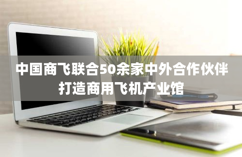 中国商飞联合50余家中外合作伙伴打造商用飞机产业馆