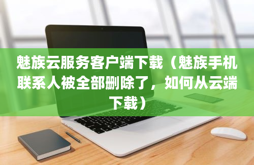 魅族云服务客户端下载（魅族手机联系人被全部删除了，如何从云端下载）