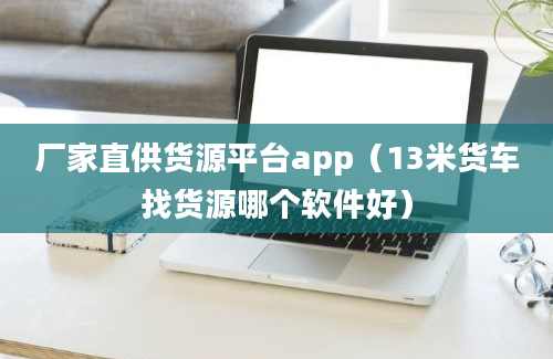 厂家直供货源平台app（13米货车找货源哪个软件好）