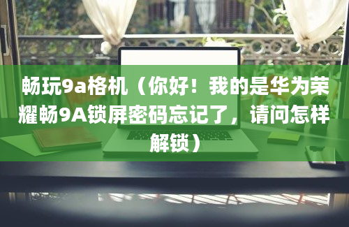 畅玩9a格机（你好！我的是华为荣耀畅9A锁屏密码忘记了，请问怎样解锁）