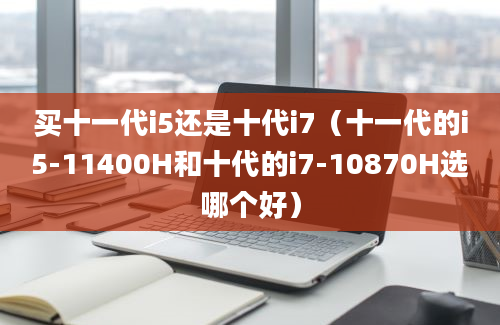 买十一代i5还是十代i7（十一代的i5-11400H和十代的i7-10870H选哪个好）