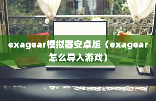 exagear模拟器安卓版（exagear怎么导入游戏）