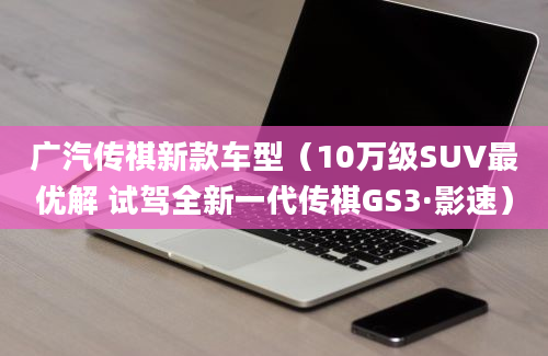 广汽传祺新款车型（10万级SUV最优解 试驾全新一代传祺GS3·影速）