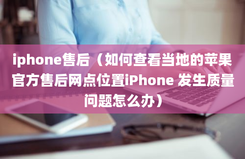 iphone售后（如何查看当地的苹果官方售后网点位置iPhone 发生质量问题怎么办）