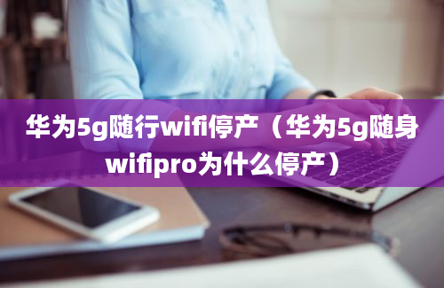 华为5g随行wifi停产（华为5g随身wifipro为什么停产）