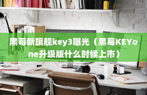 黑莓新旗舰key3曝光（黑莓KEYone升级版什么时候上市）