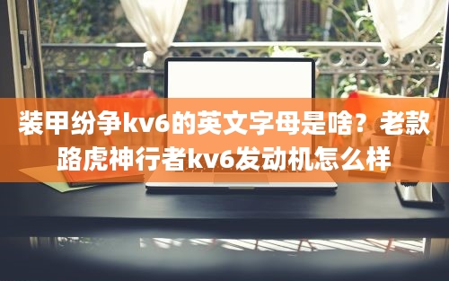 装甲纷争kv6的英文字母是啥？老款路虎神行者kv6发动机怎么样