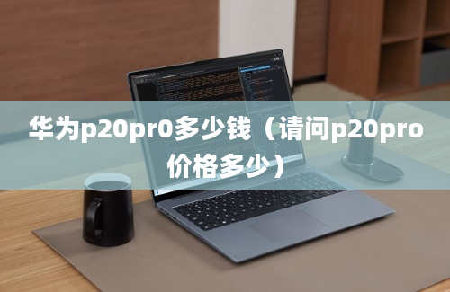 华为p20pr0多少钱（请问p20pro价格多少）