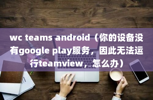 wc teams android（你的设备没有google play服务，因此无法运行teamview，怎么办）