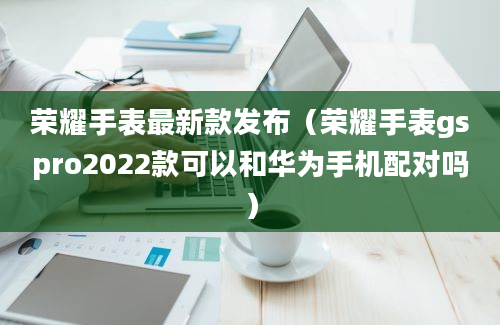 荣耀手表最新款发布（荣耀手表gspro2022款可以和华为手机配对吗）