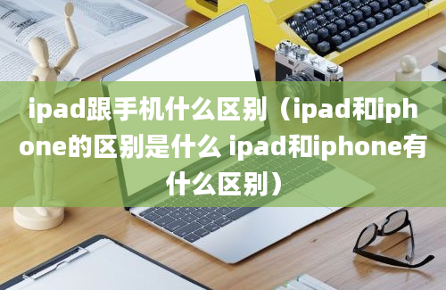 ipad跟手机什么区别（ipad和iphone的区别是什么 ipad和iphone有什么区别）