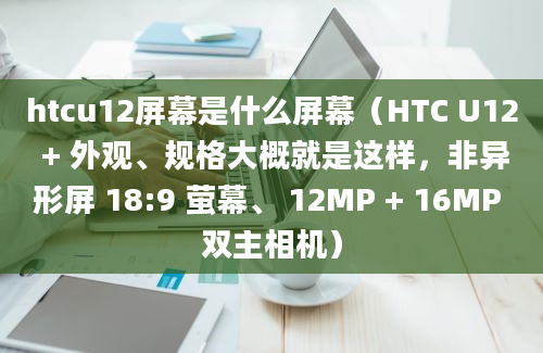 htcu12屏幕是什么屏幕（HTC U12 + 外观、规格大概就是这样，非异形屏 18:9 萤幕、 12MP + 16MP 双主相机）