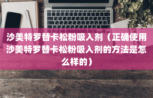 沙美特罗替卡松粉吸入剂（正确使用沙美特罗替卡松粉吸入剂的方法是怎么样的）