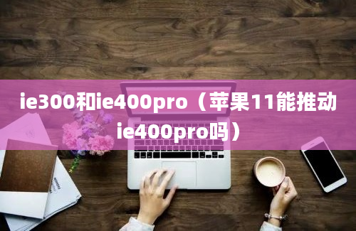 ie300和ie400pro（苹果11能推动ie400pro吗）