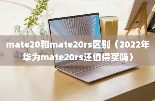 mate20和mate20rs区别（2022年华为mate20rs还值得买吗）