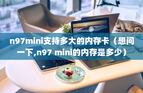 n97mini支持多大的内存卡（想问一下,n97 mini的内存是多少）