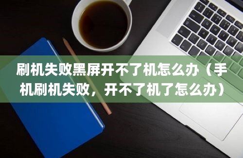 刷机失败黑屏开不了机怎么办（手机刷机失败，开不了机了怎么办）