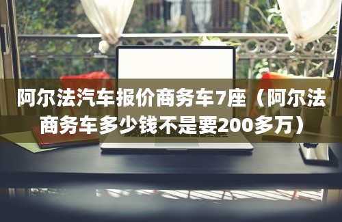 阿尔法汽车报价商务车7座（阿尔法商务车多少钱不是要200多万）