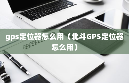 gps定位器怎么用（北斗GPS定位器怎么用）