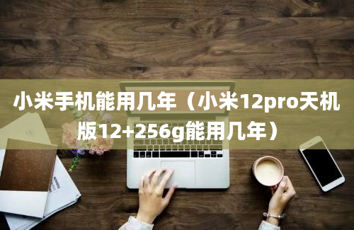 小米手机能用几年（小米12pro天机版12+256g能用几年）