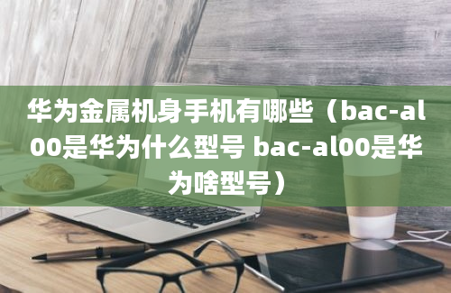 华为金属机身手机有哪些（bac-al00是华为什么型号 bac-al00是华为啥型号）