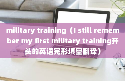 military training（I still remember my first military training开头的英语完形填空翻译）