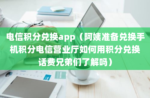 电信积分兑换app（阿姨准备兑换手机积分电信营业厅如何用积分兑换话费兄弟们了解吗）